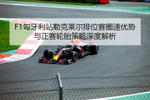 F1匈牙利站勒克莱尔排位赛圈速优势与正赛轮胎策略深度解析