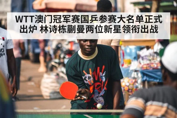 WTT澳门冠军赛国乒参赛大名单正式出炉 林诗栋蒯曼两位新星领衔出战