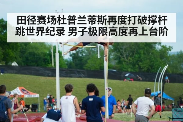 田径赛场杜普兰蒂斯再度打破撑杆跳世界纪录 男子极限高度再上台阶